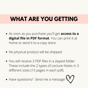 May include: Text on a white background with a pink banner at the top that says "WHAT ARE YOU GETTING". The text below the banner describes the digital product that is being sold. It says that the buyer will receive 3 PDF files in a zipped folder. The files contain 2 types of lecture notes in 3 different sizes, each with 15 pages. The text also says that the buyer will receive access to a digital file in PDF format that can be printed at home or sent to a copy store. The text also says that no physical product will be shipped. The text ends with "Have questions? Send me a message" and a heart symbol.