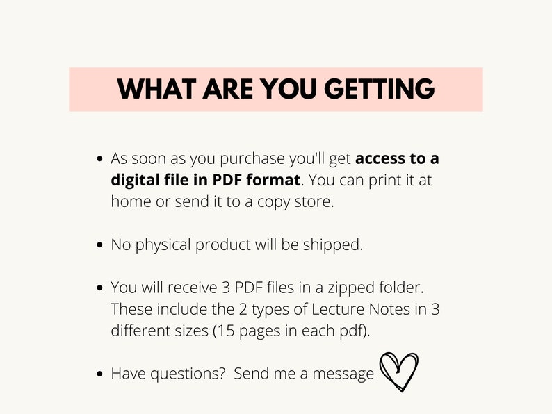 May include: Text on a white background with a pink banner at the top that says "WHAT ARE YOU GETTING". The text below the banner describes the digital product that is being sold. It says that the buyer will receive 3 PDF files in a zipped folder. The files contain 2 types of lecture notes in 3 different sizes, each with 15 pages. The text also says that the buyer will receive access to a digital file in PDF format that can be printed at home or sent to a copy store. The text also says that no physical product will be shipped. The text ends with "Have questions? Send me a message" and a heart symbol.