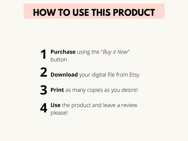 May include: A white background with black text outlining how to use a digital product. The text reads: "HOW TO USE THIS PRODUCT" followed by four numbered steps: 1. Purchase using the "Buy it Now" button, 2. Download your digital file from Etsy, 3. Print as many copies as you desire!, 4. Use the product and leave a review please!