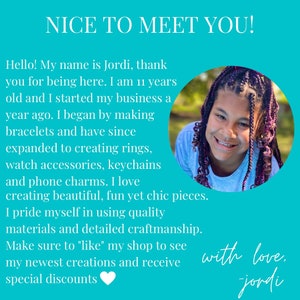 May include: A young person with purple and black braids smiles at the camera. The background is turquoise blue. The text reads "NICE TO MEET YOU! Hello! My name is Jordi, thank you for being here. I am 11 years old and I started my business a year ago. I began by making bracelets and have since expanded to creating rings, watch accessories, keychains and phone charms. I love creating beautiful, fun yet chic pieces. I pride myself in using quality materials and detailed craftmanship. Make sure to "like" my shop to see my newest creations and receive special discounts with love, jordi"