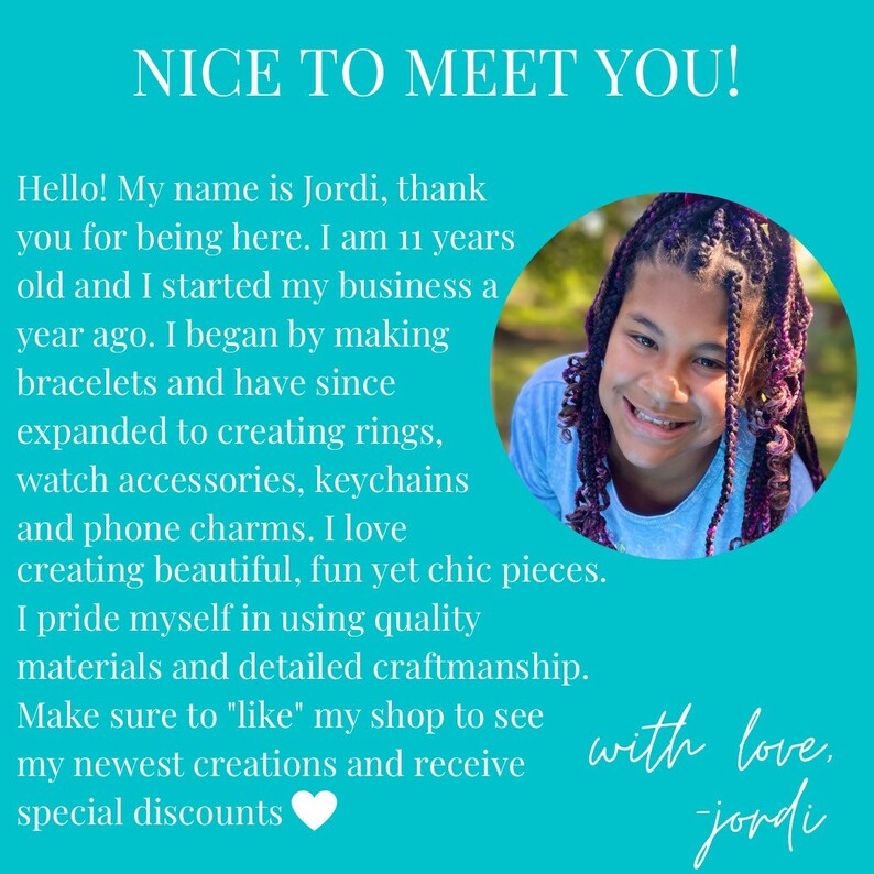 May include: A young person with purple and black braids smiles at the camera. The background is turquoise blue. The text reads "NICE TO MEET YOU! Hello! My name is Jordi, thank you for being here. I am 11 years old and I started my business a year ago. I began by making bracelets and have since expanded to creating rings, watch accessories, keychains and phone charms. I love creating beautiful, fun yet chic pieces. I pride myself in using quality materials and detailed craftmanship. Make sure to "like" my shop to see my newest creations and receive special discounts with love, jordi"