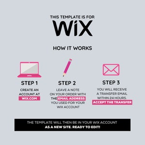 May include: A three-step guide on how to transfer a Wix website template. Step 1: Create an account at Wix.com. Step 2: Leave a note on your order with the email address you used for your Wix account. Step 3: You will receive a transfer email within 24 hours. Accept the transfer. The template will then be in your Wix account as a new site. Ready to edit!