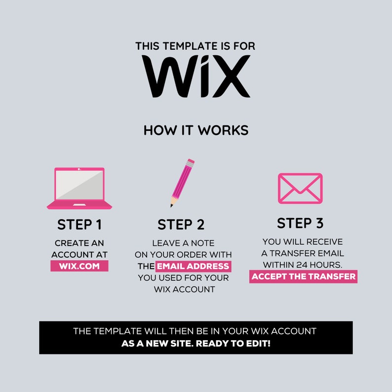 May include: A three-step guide on how to transfer a Wix website template. Step 1: Create an account at Wix.com. Step 2: Leave a note on your order with the email address you used for your Wix account. Step 3: You will receive a transfer email within 24 hours. Accept the transfer. The template will then be in your Wix account as a new site. Ready to edit!
