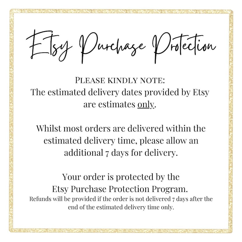 Op de afbeelding: Een wit vierkant bord met een gouden glitterrand met de zwarte tekst: Etsy Purchase Protection. PLEASE KINDLY NOTE: The estimated delivery dates provided by Etsy are estimates only. Whilst most orders are delivered within the estimated delivery time, please allow an additional 7 days for delivery. Your order is protected by the Etsy Purchase Protection Program. Refunds will be provided if the order is not delivered 7 days after the end of the estimated delivery time only.