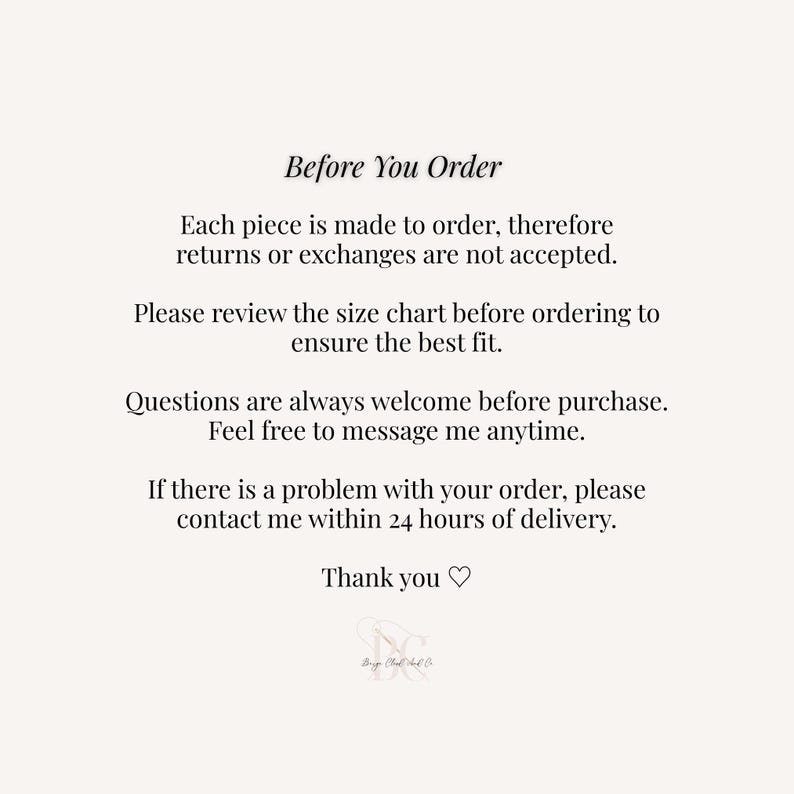 May include: A white informational graphic with black text that reads: Before You Order, Each piece is made to order, therefore returns or exchanges are not accepted. Please review the size chart before ordering to ensure the best fit. Questions are always welcome before purchase. Feel free to message me anytime. If there is a problem with your order, please contact me within 24 hours of delivery. Thank you, followed by a small logo.