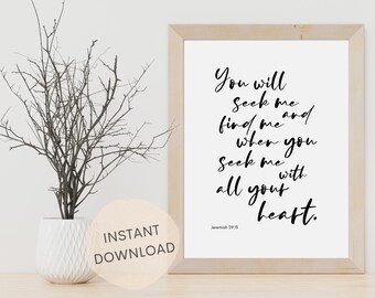 May include: A printable wall art print with a white background and black text. The text reads "You will seek me and find me when you seek me with all your heart."  The text is in a handwritten font. The bottom of the print reads "Jeremiah 29:13".