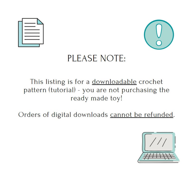 May include: A teal blue exclamation point icon with a white outline, a black and white icon of a document, and text that reads "PLEASE NOTE: This listing is for a downloadable crochet pattern (tutorial) - you are not purchasing the ready made toy! Orders of digital downloads cannot be refunded."  A teal blue laptop icon with a white outline.