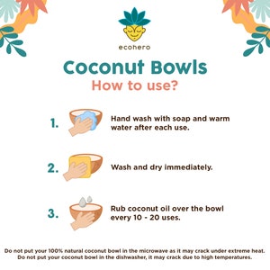 May include: Instructions on how to use coconut bowls. The instructions include hand washing with soap and warm water, drying immediately, and rubbing coconut oil over the bowl every 10 to 20 uses. The text also states that coconut bowls should not be put in the microwave or dishwasher.