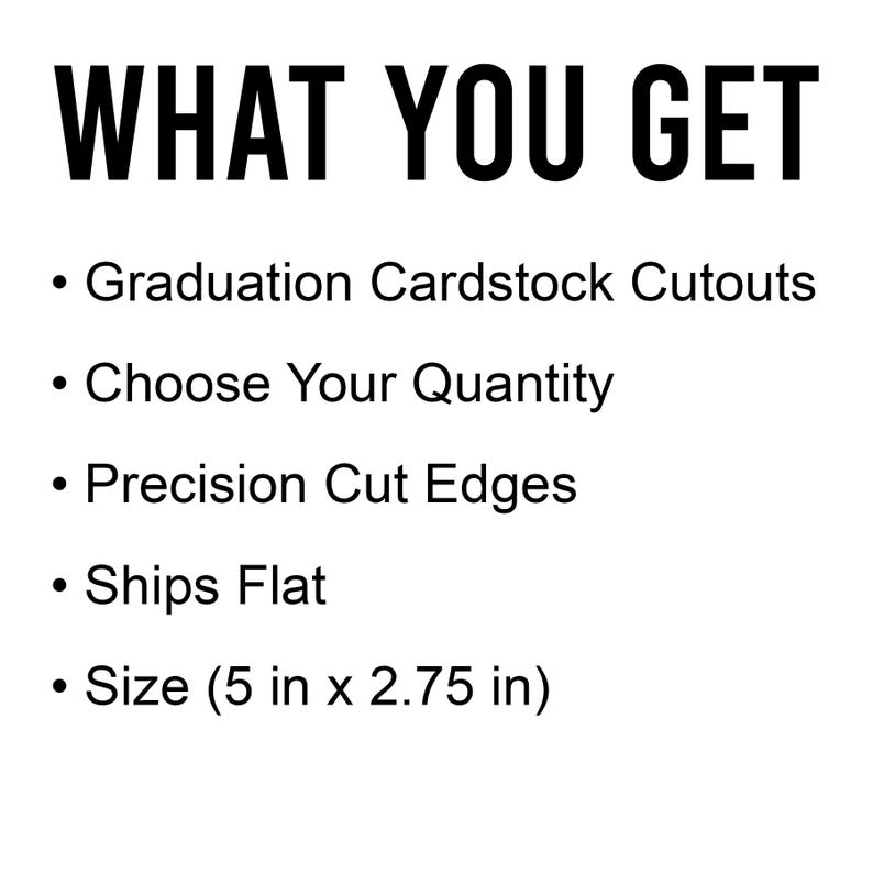 May include: White background with black text that reads "WHAT YOU GET." Below, bullet points list: Graduation Cardstock Cutouts, Choose Your Quantity, Precision Cut Edges, Ships Flat, and Size (5 in x 2.75 in).