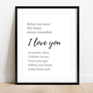 May include: Black and white printable wall art with a quote that reads "Before you leave this home, always remember I love you no matter what. I believe in you. Trust your gut. Follow your heart. Come home safe."