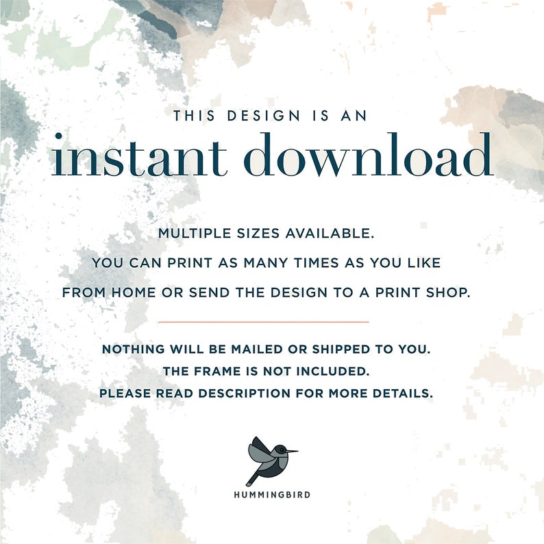 May include: A digital download graphic with a watercolor background and the text "THIS DESIGN IS AN instant download" in dark blue. The text "MULTIPLE SIZES AVAILABLE. YOU CAN PRINT AS MANY TIMES AS YOU LIKE FROM HOME OR SEND THE DESIGN TO A PRINT SHOP." is also in dark blue. The text "NOTHING WILL BE MAILED OR SHIPPED TO YOU. THE FRAME IS NOT INCLUDED. PLEASE READ DESCRIPTION FOR MORE DETAILS." is in a light brown color. A small hummingbird logo is at the bottom of the graphic.