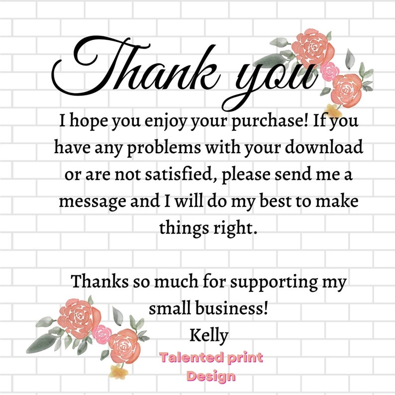 Peut inclure: Un message de remerciement avec des fleurs roses sur un fond de briques blanches. Le message dit : "Merci. J'esp&egrave;re que vous appr&eacute;cierez votre achat ! Si vous rencontrez des probl&egrave;mes avec votre t&eacute;l&eacute;chargement ou si vous n'&ecirc;tes pas satisfait, veuillez m'envoyer un message et je ferai de mon mieux pour arranger les choses. Merci beaucoup de soutenir ma petite entreprise ! Kelly Talented print Design."