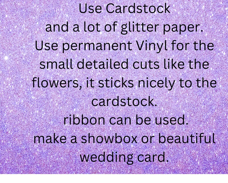 May include: Text on a purple glittery background with the text "Use Cardstock and a lot of glitter paper. Use permanent Vinyl for the small detailed cuts like the flowers, it sticks nicely to the cardstock. ribbon can be used. make a showbox or beautiful wedding card."