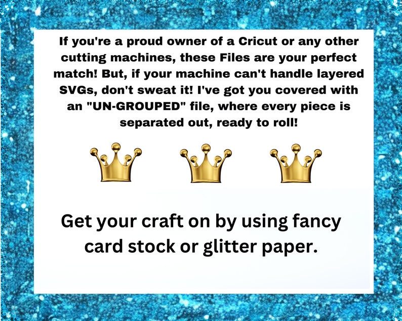 May include: Text on a blue background with gold crowns and the text "If you're a proud owner of a Cricut or any other cutting machines, these Files are your perfect match! But, if your machine can't handle layered SVGs, don't sweat it! I've got you covered with an "UN-GROUPED" file, where every piece is separated out, ready to roll! Get your craft on by using fancy card stock or glitter paper."