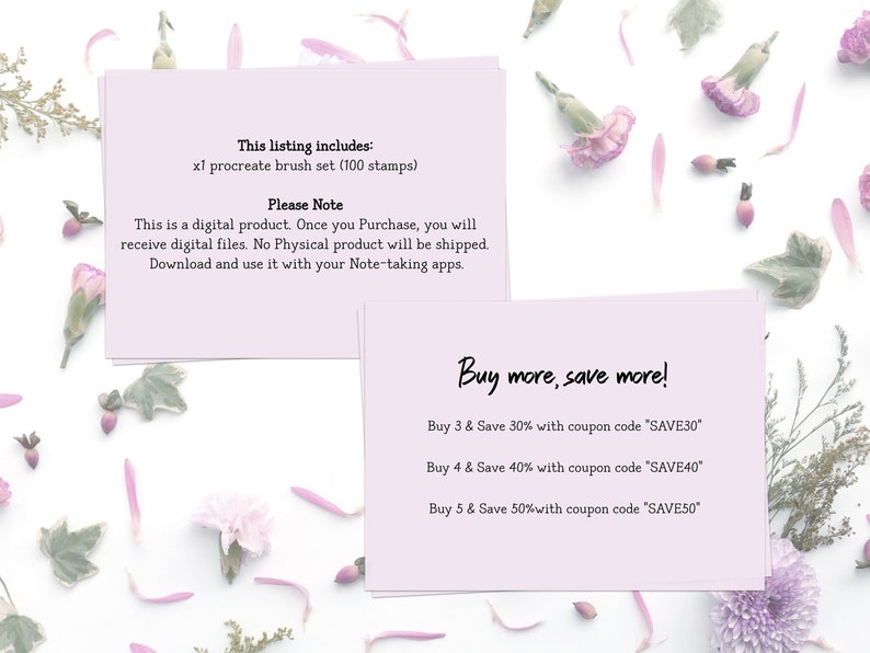 May include: Two pink cards with text on a white background with pink flower petals scattered around. The top card says "This listing includes: x1 procreate brush set (100 stamps) Please Note This is a digital product. Once you Purchase, you will receive digital files. No Physical product will be shipped. Download and use it with your Note-taking apps." The bottom card says "Buy more, save more! Buy 3 & Save 30% with coupon code 'SAVE30' Buy 4 & Save 40% with coupon code 'SAVE40' Buy 5 & Save 50% with coupon code 'SAVE50'"