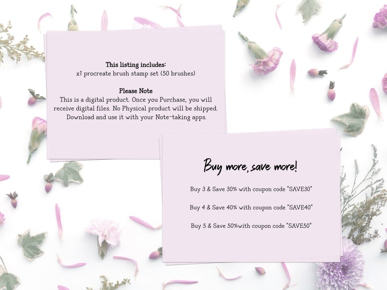 May include: Two pink cards with text on a white background with pink flowers. The top card says "This listing includes: x1 procreate brush stamp set (50 brushes) Please Note This is a digital product. Once you Purchase, you will receive digital files. No Physical product will be shipped. Download and use it with your Note-taking apps." The bottom card says "Buy more, save more! Buy 3 & Save 30% with coupon code 'SAVE30' Buy 4 & Save 40% with coupon code 'SAVE40' Buy 5 & Save 50% with coupon code 'SAVE50'"