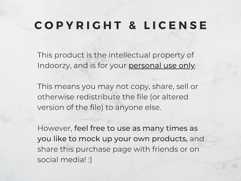 May include: Text on a white background with the heading "COPYRIGHT & LICENSE". The text explains that the product is the intellectual property of Indoorzy and is for personal use only. It also states that the file cannot be copied, shared, sold, or redistributed. However, the user is free to use the file as many times as they like to mock up their own products and share the purchase page with friends or on social media.