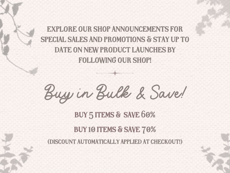May include: Text graphic with a floral design on a light beige background. The text reads "Explore our shop announcements for special sales and promotions & stay up to date on new product launches by following our shop! Buy in Bulk & Save! Buy 5 items & save 60% Buy 10 items & save 70% (Discount automatically applied at checkout!)"