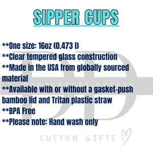 May include: Text on a white background that reads "SIPPER CUPS" in blue text.  The text below reads "One size: 16oz (0.473 l)" "Clear tempered glass construction" "Made in the USA from globally sourced material" "Available with or without a gasket-push bamboo lid and Tritan plastic straw" "BPA Free" "Please note: Hand wash only" and "CUSTOM GIFTS" in a heart shape.