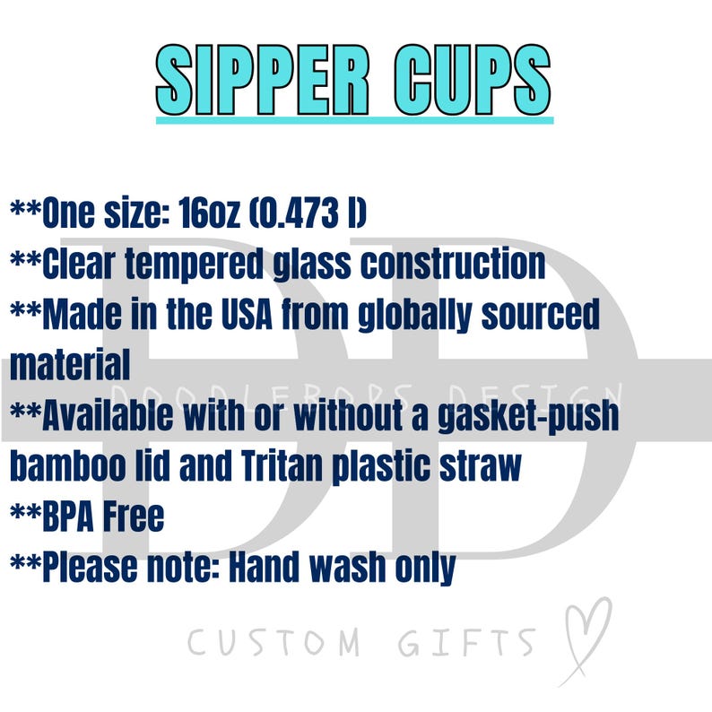 May include: Text on a white background that reads "SIPPER CUPS" in blue text.  The text below reads "One size: 16oz (0.473 l)" "Clear tempered glass construction" "Made in the USA from globally sourced material" "Available with or without a gasket-push bamboo lid and Tritan plastic straw" "BPA Free" "Please note: Hand wash only" and "CUSTOM GIFTS" in a heart shape.