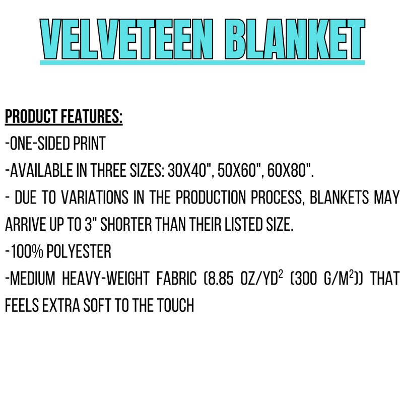 May include: Velvety soft blanket with a one-sided print. Available in three sizes: 30x40 inches, 50x60 inches, and 60x80 inches. Made from 100% polyester and feels extra soft to the touch.