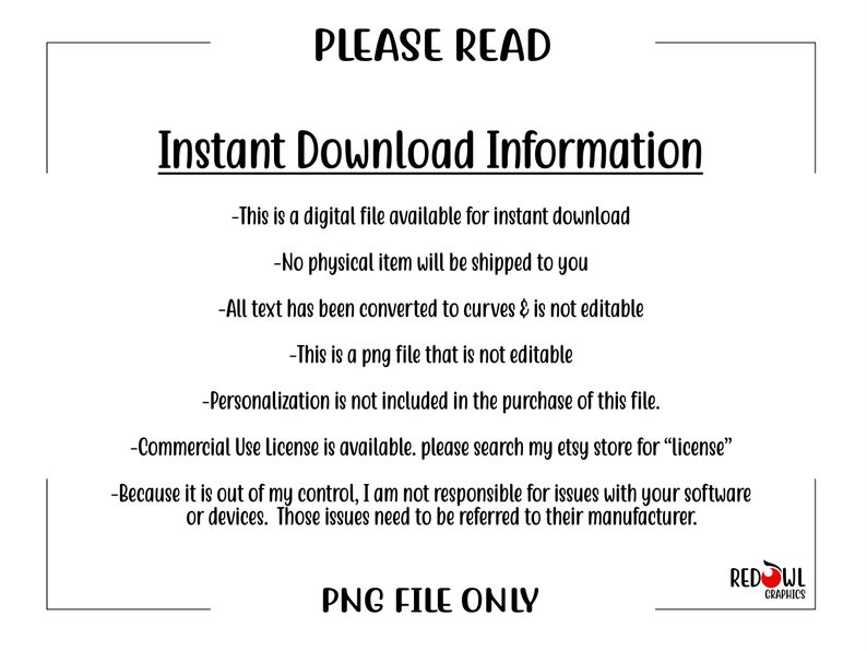 Puede incluir: Un cuadro de texto blanco con texto negro que describe los detalles de una descarga instant&aacute;nea para un archivo digital. El texto dice: "PLEASE READ Instant Download Information -This is a digital file available for instant download -No physical item will be shipped to you -All text has been converted to curves & is not editable -This is a png file that is not editable -Personalization is not included in the purchase of this file. -Commercial Use License is available. please search my etsy store for "license" -Because it is out of my control, I am not responsible for issues with your software or devices. Those issues need to be referred to their manufacturer. PNG FILE ONLY REDOWL GRAPHICS"
