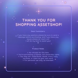 May include: A purple and blue gradient background with a white border and white stars. The text "THANK YOU FOR SHOPPING ASSETSHOP!" is in a neon pink font. The text "Dear Customers, If you have any questions please be sure to send a message before purchasing, and if you have any issues please do reach out! I will do my best to assist you!" is in a white font. The text "Product Rules" is in a white font. The text "No refunds for this item. You're purchasing a license, not ownership rights. You may not: redistribute, resale, trace, copy, recreate, or claim as your own work. For personal use only, as intended." is in a white font.