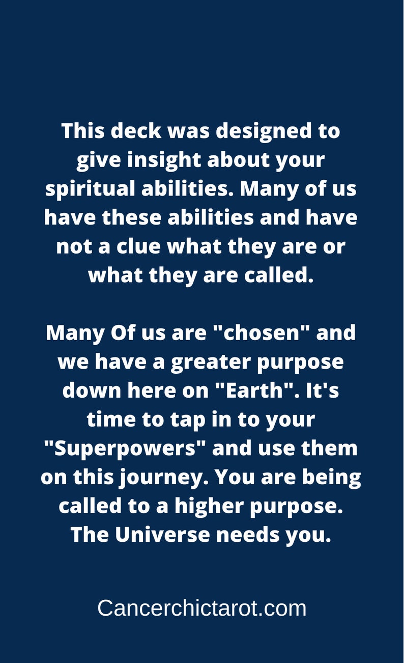 May include: A blue background with white text that reads: "This deck was designed to give insight about your spiritual abilities. Many of us have these abilities and have not a clue what they are or what they are called. Many Of us are "chosen" and we have a greater purpose down here on "Earth." It's time to tap in to your "Superpowers" and use them on this journey. You are being called to a higher purpose. The Universe needs you. Cancerchictarot.com"