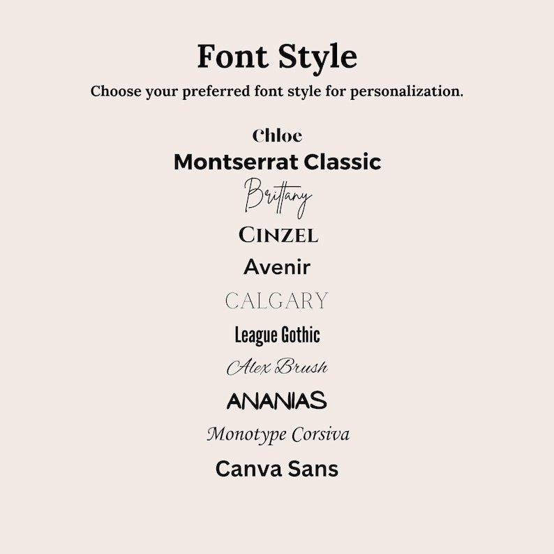 May include: A list of font styles to choose from for personalization. The font styles include Chloe, Montserrat Classic, Britany, CINZEL, Avenir, CALGARY, League Gothic, Alex Brush, ANANIAS, Monotype Corsiva, and Canva Sans.
