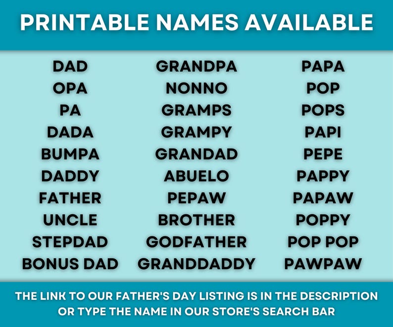 May include: A teal graphic with a list of names for Father's Day, including "Dad," "Grandpa," and "Papa." The text "Printable Names Available" is at the top. The bottom text reads, "The link to our Father's Day listing is in the description or type the name in our store's search bar."