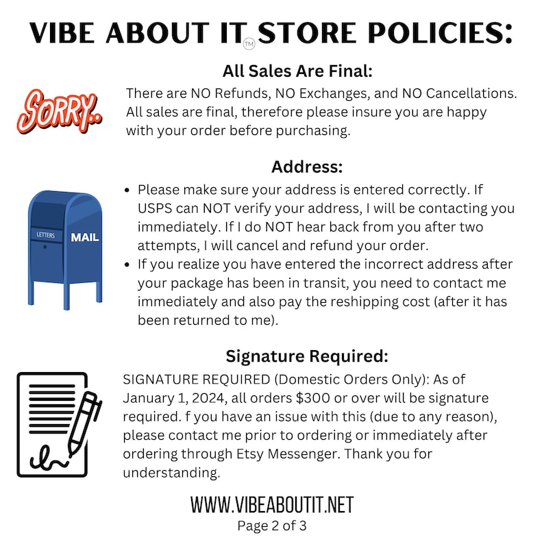 May include: A blue mailbox with the word "MAIL" on it. The text "VIBE ABOUT IT STORE POLICIES" is at the top of the image. The text "All Sales Are Final" is in bold. The text "There are NO Refunds, NO Exchanges, and NO Cancellations. All sales are final, therefore please insure you are happy with your order before purchasing." is below the bold text. The text "Address" is in bold. The text "Please make sure your address is entered correctly. If USPS can NOT verify your address, I will be contacting you immediately. If I do NOT hear back from you after two attempts, I will cancel and refund your order." is below the bold text. The text "If you realize you have entered the incorrect address after your package has been in transit, you need to contact me immediately and also pay the reshipping cost (after it has been returned to me)." is below the previous text. The text "Signature Required" is in bold. The text "SIGNATURE REQUIRED (Domestic Orders Only): As of January 1, 2024, all orders $300 or over will be signature required. If you have an issue with this (due to any reason), please contact me prior to ordering or immediately after ordering through Etsy Messenger. Thank you for understanding." is below the bold text. The text "WWW.VIBEABOUTIT.NET" is at the bottom of the image. The text "Page 2 of 3" is below the previous text.