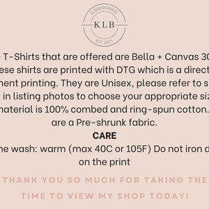 May include: A white background with black text describing the details of a T-shirt. The text reads: "The T-Shirts that are offered are Bella + Canvas 3001. These shirts are printed with DTG which is a direct to garment printing. They are Unisex, please refer to sizing chart in listing photos to choose your appropriate sizing. The material is 100% combed and ring-spun cotton. They are a Pre-shrunk fabric. CARE Machine wash: warm (max 40C or 105F) Do not iron directly on the print THANK YOU SO MUCH FOR TAKING THE TIME TO VIEW MY SHOP TODAY!"
