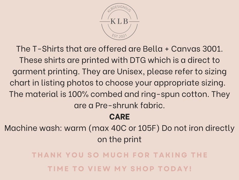 May include: A white background with black text describing the details of a T-shirt. The text reads: "The T-Shirts that are offered are Bella + Canvas 3001. These shirts are printed with DTG which is a direct to garment printing. They are Unisex, please refer to sizing chart in listing photos to choose your appropriate sizing. The material is 100% combed and ring-spun cotton. They are a Pre-shrunk fabric. CARE Machine wash: warm (max 40C or 105F) Do not iron directly on the print THANK YOU SO MUCH FOR TAKING THE TIME TO VIEW MY SHOP TODAY!"