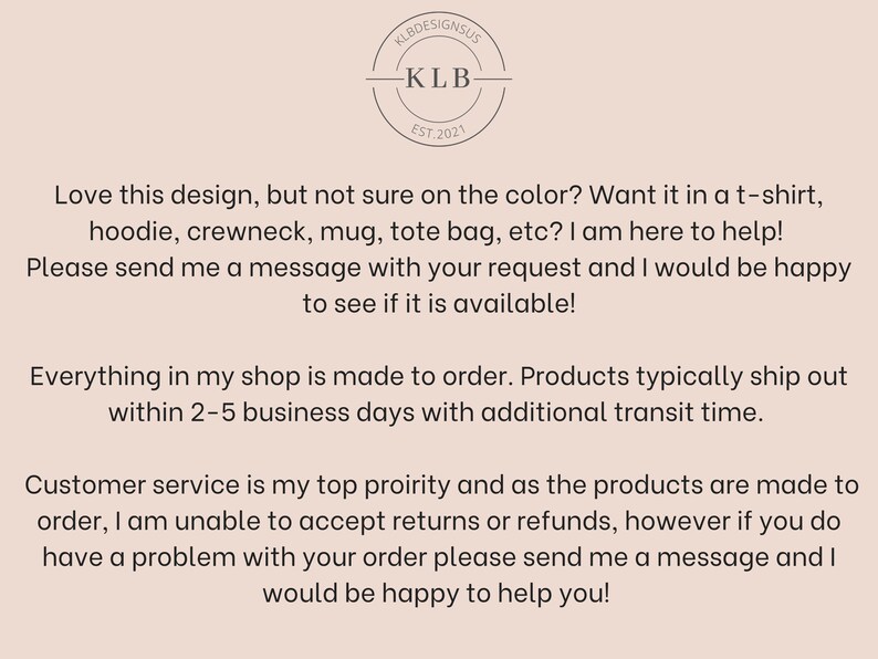 May include: Text overlay on a light brown background with a logo that says "KLB Designs US" and "KLB Est. 2021". The text reads: "Love this design, but not sure on the colour? Want it in a t-shirt, hoodie, crewneck, mug, tote bag, etc? I am here to help! Please send me a message with your request and I would be happy to see if it is available! Everything in my shop is made to order. Products typically ship out within 2-5 business days with additional transit time. Customer service is my top priority and as the products are made to order, I am unable to accept returns or refunds, however if you do have a problem with your order please send me a message and I would be happy to help you!"