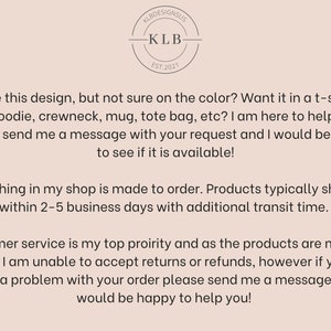 May include: Text overlay on a light brown background with a logo that says "KLB Designs US" and "KLB Est. 2021". The text reads: "Love this design, but not sure on the color? Want it in a t-shirt, hoodie, crewneck, mug, tote bag, etc? I am here to help! Please send me a message with your request and I would be happy to see if it is available! Everything in my shop is made to order. Products typically ship out within 2-5 business days with additional transit time. Customer service is my top priority and as the products are made to order, I am unable to accept returns or refunds, however if you do have a problem with your order please send me a message and I would be happy to help you!"