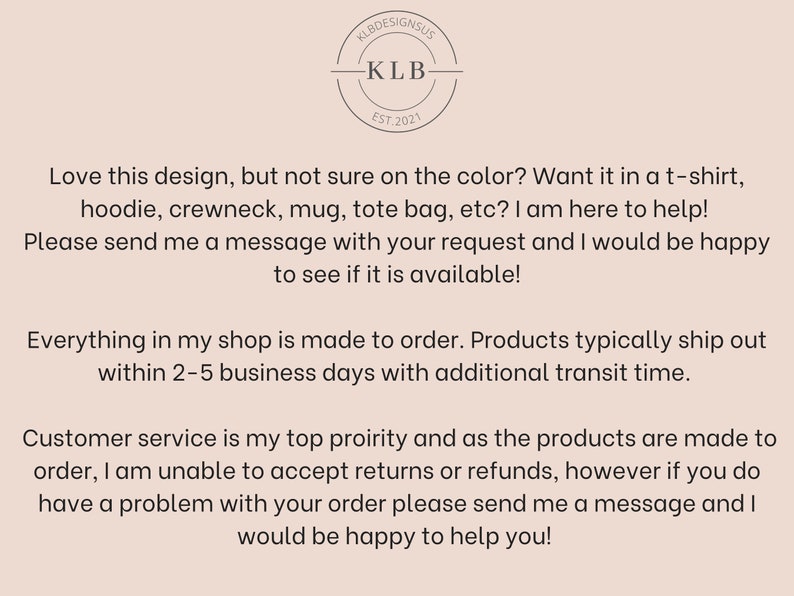 Peut inclure: Texte superpos&eacute; sur un fond brun clair avec un logo qui dit "KLB Designs US" et "KLB Est. 2021". Le texte dit : "Vous aimez ce design, mais vous n'&ecirc;tes pas s&ucirc;r de la couleur ? Vous le voulez sur un t-shirt, un sweat &agrave; capuche, un col rond, une tasse, un sac fourre-tout, etc. ? Je suis l&agrave; pour vous aider ! Veuillez m'envoyer un message avec votre demande et je serai heureux de voir si elle est disponible ! Tout dans ma boutique est fait sur commande. Les produits sont g&eacute;n&eacute;ralement exp&eacute;di&eacute;s dans un d&eacute;lai de 2 &agrave; 5 jours ouvrables avec un d&eacute;lai de livraison suppl&eacute;mentaire. Le service client est ma priorit&eacute; absolue et comme les produits sont faits sur commande, je ne peux pas accepter les retours ou les remboursements, mais si vous avez un probl&egrave;me avec votre commande, veuillez m'envoyer un message et je serai heureux de vous aider !"