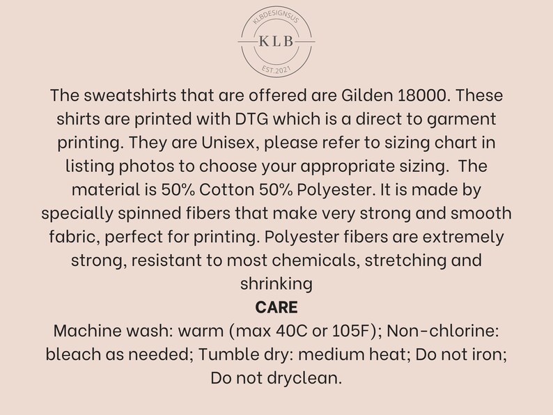 May include: Text outlining the care instructions for a sweatshirt made from 50% cotton and 50% polyester. The sweatshirt is printed using direct to garment printing (DTG) and is available in unisex sizes. The text includes the brand name "KLB Designs" and the brand's establishment year, "EST. 2021".