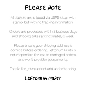 May include: A text-based image with the words "PLEASE NOTE" in large, bold letters. The text explains that all stickers are shipped via USPS letter with a stamp, but without tracking information. Orders are processed within two business days and shipping takes approximately one week. The text also states that the seller is not responsible for lost or damaged orders and will not provide replacements. The image ends with the words "LEFTORIUM PRINTS" in large, bold letters.