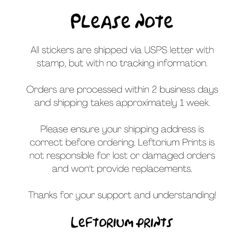 May include: A text-based image with the words "PLEASE NOTE" in large, bold letters. The text explains that all stickers are shipped via USPS letter with a stamp, but without tracking information. Orders are processed within two business days and shipping takes approximately one week. The text also states that the seller is not responsible for lost or damaged orders and will not provide replacements. The image ends with the words "LEFTORIUM PRINTS" in large, bold letters.