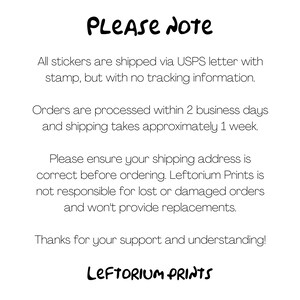 May include: A text-based image with the words "PLEASE NOTE" in a handwritten font. The text explains that all stickers are shipped via USPS letter with a stamp, but without tracking information. Orders are processed within 2 business days and shipping takes approximately 1 week. The text also states that the seller is not responsible for lost or damaged orders and will not provide replacements. The image ends with the words "LEFTORIUM PRINTS" in a handwritten font.