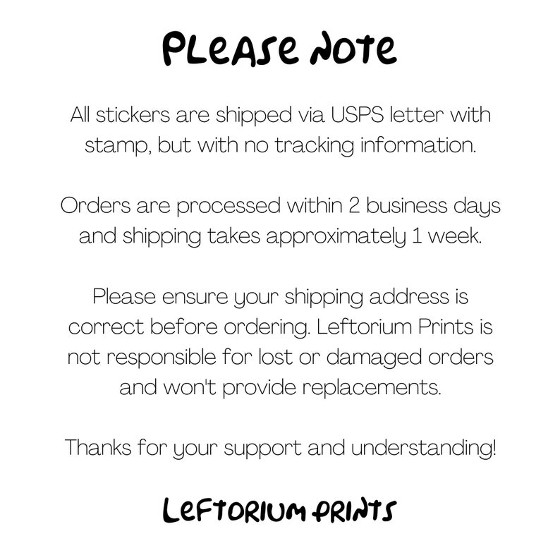 May include: A text-based image with the words "PLEASE NOTE" in a handwritten font. The text explains that all stickers are shipped via USPS letter with a stamp, but without tracking information. Orders are processed within 2 business days and shipping takes approximately 1 week. The text also states that the seller is not responsible for lost or damaged orders and will not provide replacements. The image ends with the words "LEFTORIUM PRINTS" in a handwritten font.