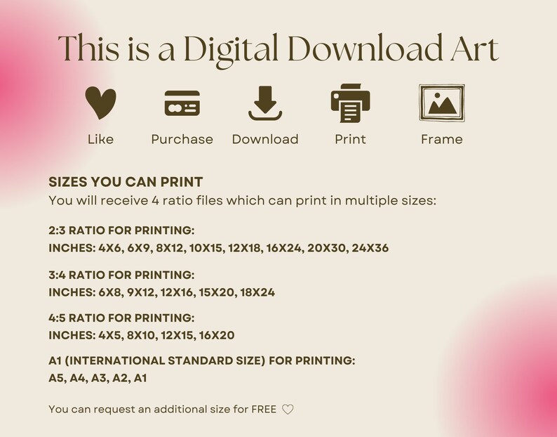 Puede incluir: Una impresi&oacute;n de arte digital descargable con fondo rosa y blanco. El texto "This is a Digital Download Art" est&aacute; en la parte superior de la imagen. Debajo del texto hay cinco iconos: un coraz&oacute;n, una tarjeta de cr&eacute;dito, una flecha de descarga, una impresora y un marco de imagen. El texto "Sizes You Can Print" est&aacute; debajo de los iconos. El texto "You will receive 4 ratio files which can print in multiple sizes" est&aacute; debajo del texto "Sizes You Can Print". El texto "2:3 Ratio for Printing" est&aacute; debajo del texto sobre los archivos de proporci&oacute;n. El texto "Inches: 4x6, 6x9, 8x12, 10x15, 12x18, 16x24, 20x30, 24x36" est&aacute; debajo del texto "2:3 Ratio for Printing". El texto "3:4 Ratio for Printing" est&aacute; debajo del texto sobre las pulgadas. El texto "Inches: 6x8, 9x12, 12x16, 15x20, 18x24" est&aacute; debajo del texto "3:4 Ratio for Printing". El texto "4:5 Ratio for Printing" est&aacute; debajo del texto sobre las pulgadas. El texto "Inches: 4x5, 8x10, 12x15, 16x20" est&aacute; debajo del texto "4:5 Ratio for Printing". El texto "A1 (International Standard Size) for Printing" est&aacute; debajo del texto sobre las pulgadas. El texto "A5, A4, A3, A2, A1" est&aacute; debajo del texto "A1 (International Standard Size) for Printing". El texto "You can request an additional size for FREE" est&aacute; debajo del texto sobre los tama&ntilde;os A1.