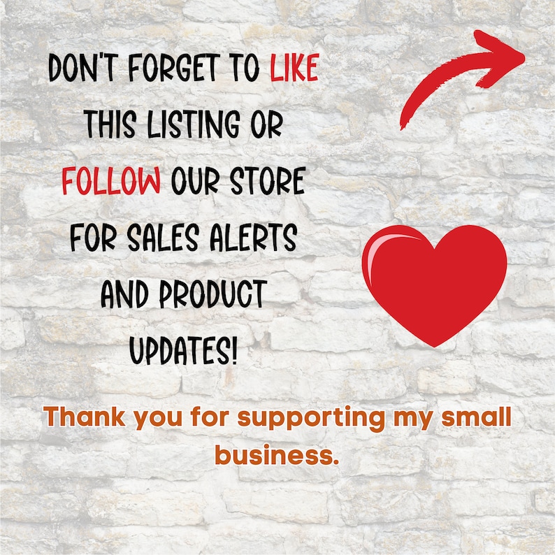 May include: Text on a brick wall background that reads "Don't forget to like this listing or follow our store for sales alerts and product updates! Thank you for supporting my small business." An arrow points to the right and a red heart is on the right side of the text.