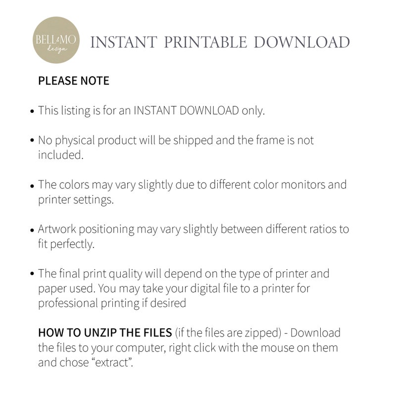 May include: A text-based image with the words "INSTANT PRINTABLE DOWNLOAD" and "PLEASE NOTE" in a black font. The text below explains that this listing is for an instant download only, no physical product will be shipped, and the frame is not included. The text also explains that colors may vary slightly due to different color monitors and printer settings, and artwork positioning may vary slightly between different ratios to fit perfectly. The final print quality will depend on the type of printer and paper used. The text also explains how to unzip the files if they are zipped.