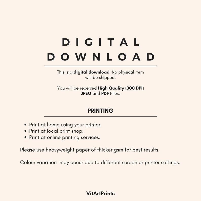 May include: Digital download text with the words "DIGITAL DOWNLOAD" in large, bold letters. The text explains that this is a digital download, no physical item will be shipped. It also states that the buyer will receive high quality (300 DPI) JPEG and PDF files. The text also includes a section on printing, suggesting using heavyweight paper for best results. The text also mentions that color variation may occur due to different screen or printer settings. The text ends with the name "VitArtPrints".
