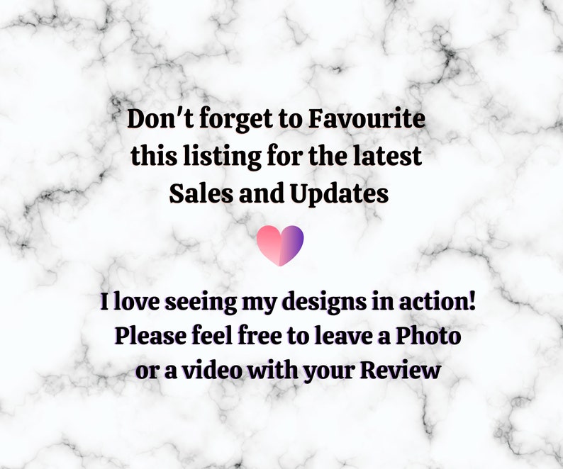 May include: Text on a marble background that reads "Don't forget to Favourite this listing for the latest Sales and Updates. I love seeing my designs in action! Please feel free to leave a Photo or a video with your Review."