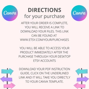 May include: A Canva template download instruction guide with a pink, purple, and blue arrow sign. The text reads: "DIRECTIONS for your purchase AFTER YOUR ORDER IS COMPLETE, YOU WILL RECEIVE A LINK TO DOWNLOAD YOUR FILES. THIS LINK CAN BE FOUND AT WWW.ETSY.COM/YOUR/PURCHASES YOU WILL BE ABLE TO ACCESS YOUR PRODUCT IMMEDIATELY AFTER THE PURCHASE THROUGH YOUR DESKTOP ETSY ACCOUNTS DOWNLOAD YOUR PDF INSTRUCTION GUIDE, CLICK ON THE UNDERLINED LINK AND IT WILL TAKE YOU DIRECTLY TO YOUR CANVA TEMPLATE."