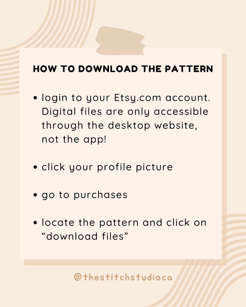 Może przedstawiać: Grafika w kolorze beżowym i brązowym z tekstem "HOW TO DOWNLOAD THE PATTERN" i listą instrukcji, jak pobrać pliki cyfrowe z Etsy.com. Tekst zawiera: "Zaloguj się na swoje konto Etsy.com", "Pliki cyfrowe są dostępne tylko za pośrednictwem strony internetowej na komputerze stacjonarnym, nie w aplikacji!", "Kliknij swoje zdjęcie profilowe", "Przejdź do zakup&oacute;w", "Znajdź wz&oacute;r i kliknij "pobierz pliki"", oraz "@thestitchstudioca".