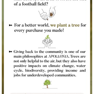 May include: A green and brown illustration of a tree being planted by two hands. The text reads "We Give Back" and explains that for every purchase, a tree is planted. The text also states that every 1.2 seconds, an area of forest the size of a football field is destroyed. The text also states that giving back to the community is one of the main philosophies of the company, APOLLONIA. The text also states that trees are not only helpful to the air, but they also have positive impacts on climate change, water cycle, biodiversity, providing income and jobs for underdeveloped communities. A confirmation mail regarding the donation will be sent to your e-mail address after your purchase. The text also includes the company's social media handles: @/ApolloniaJewelry.