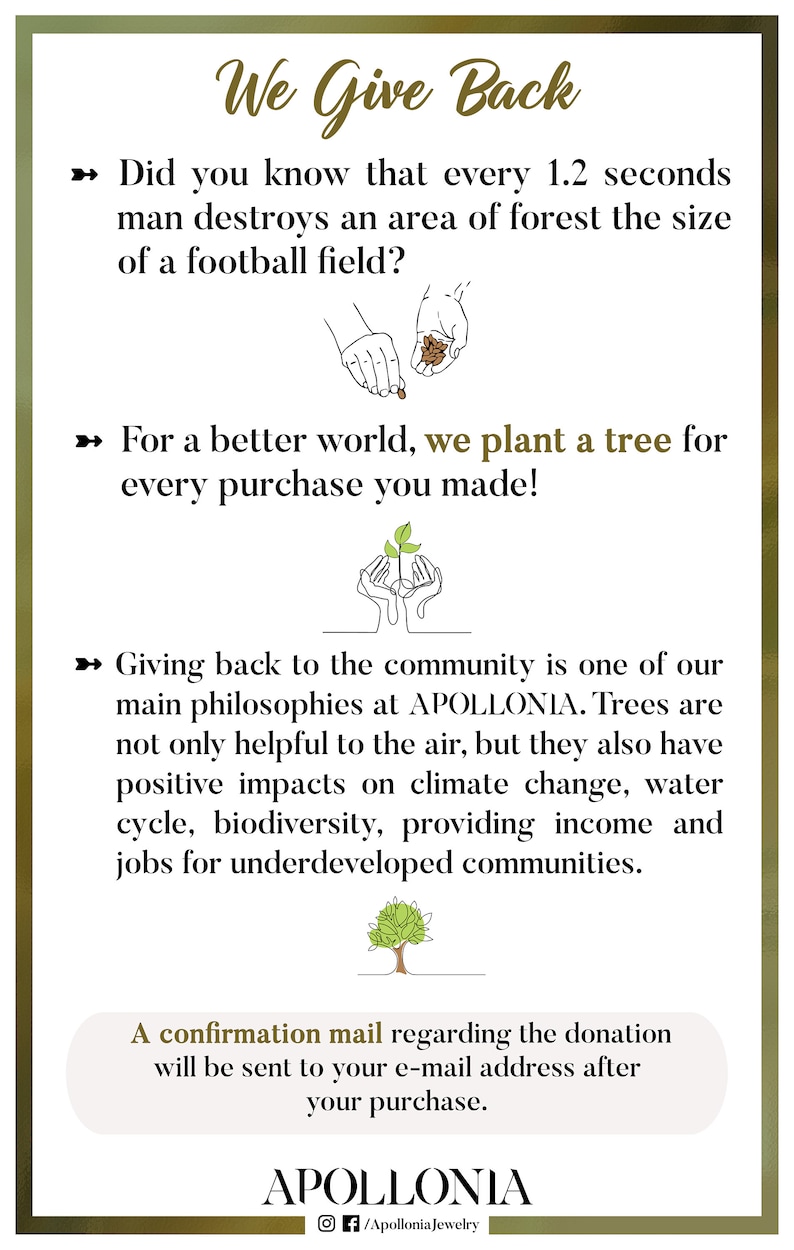 May include: A green and brown illustration of a tree being planted by two hands. The text reads "We Give Back" and explains that for every purchase, a tree is planted. The text also states that every 1.2 seconds, an area of forest the size of a football field is destroyed. The text also states that giving back to the community is one of the main philosophies of the company, APOLLONIA. The text also states that trees are not only helpful to the air, but they also have positive impacts on climate change, water cycle, biodiversity, providing income and jobs for underdeveloped communities. A confirmation mail regarding the donation will be sent to your e-mail address after your purchase. The text also includes the company's social media handles: @/ApolloniaJewelry.
